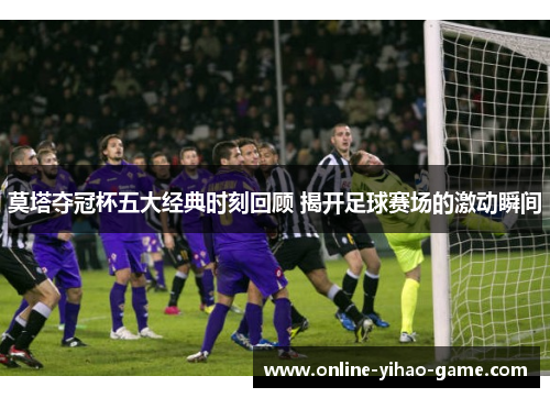 莫塔夺冠杯五大经典时刻回顾 揭开足球赛场的激动瞬间 莫塔夺冠杯五大经典时刻回顾 揭开足球赛场的激动瞬间